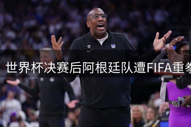 世界杯决赛后阿根廷队遭FIFA重拳出击 5起暴力事件引发跨国调查风暴